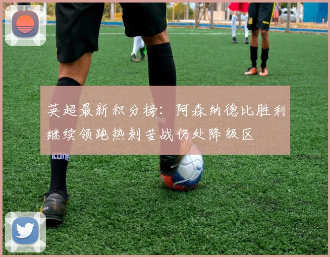 英超最新积分榜：阿森纳德比胜利继续领跑热刺苦战仍处降级区