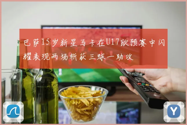巴萨15岁新星马卡在U17欧预赛中闪耀表现两场斩获三球一助攻