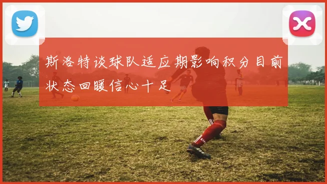 斯洛特谈球队适应期影响积分目前状态回暖信心十足