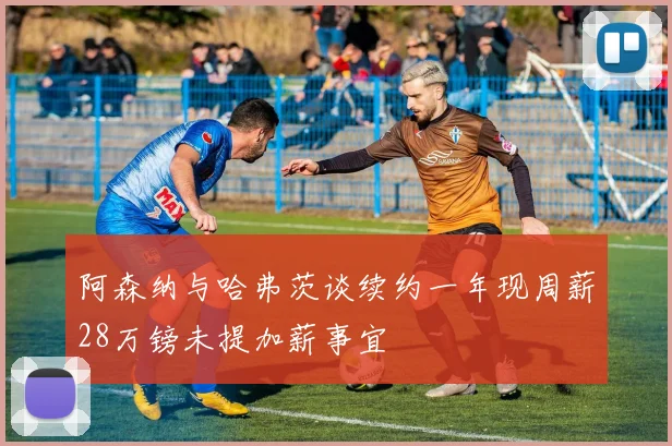 阿森纳与哈弗茨谈续约一年现周薪28万镑未提加薪事宜