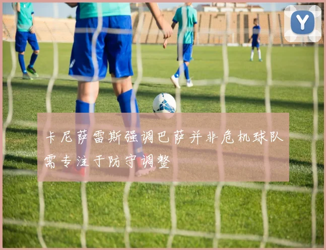 卡尼萨雷斯强调巴萨并非危机球队需专注于防守调整