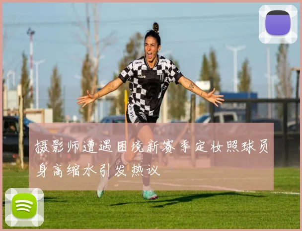 摄影师遭遇困境新赛季定妆照球员身高缩水引发热议