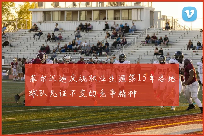 菲尔汉迪庆祝职业生涯第15年各地球队见证不变的竞争精神