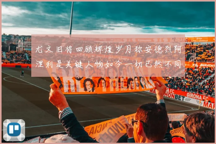 尤文旧将回顾辉煌岁月称安德烈阿涅利是关键人物如今一切已然不同