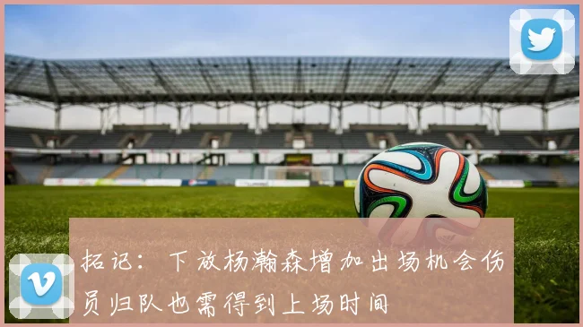 拓记：下放杨瀚森增加出场机会伤员归队也需得到上场时间