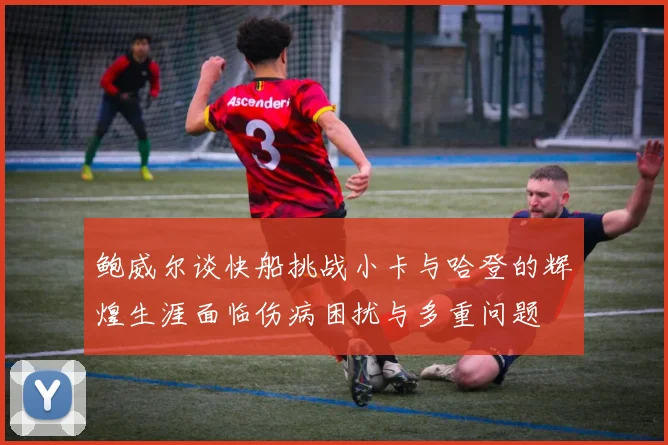 鲍威尔谈快船挑战小卡与哈登的辉煌生涯面临伤病困扰与多重问题
