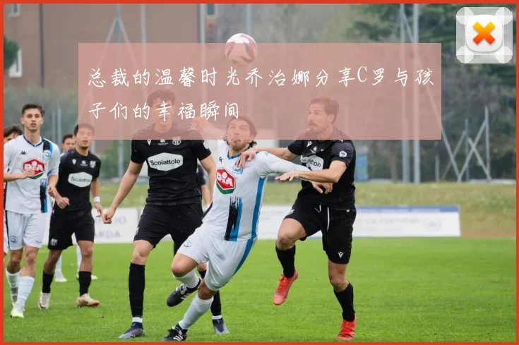 总裁的温馨时光乔治娜分享C罗与孩子们的幸福瞬间
