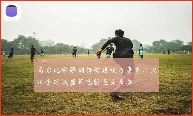 乌尔比希强调持续进攻与争夺二次机会对战蓝军巴黎至关重要