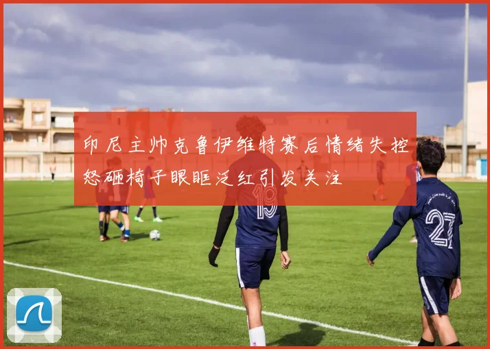 印尼主帅克鲁伊维特赛后情绪失控怒砸椅子眼眶泛红引发关注