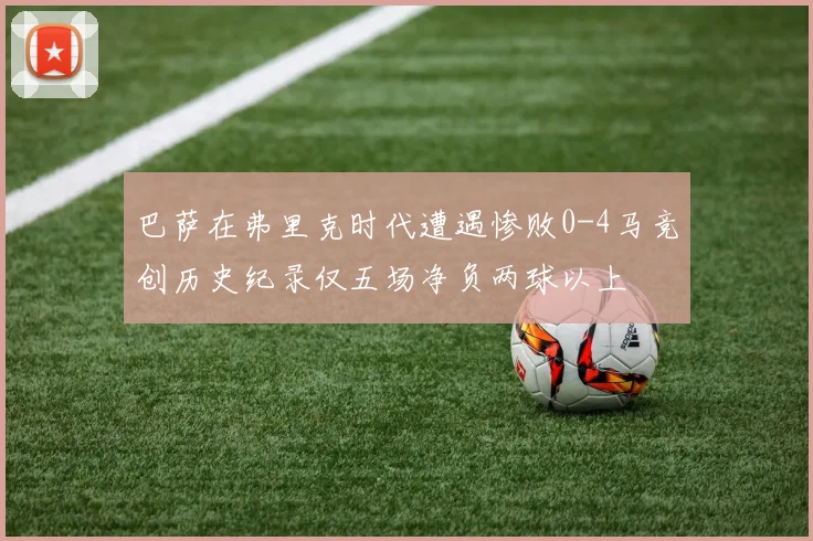 巴萨在弗里克时代遭遇惨败0-4马竞创历史纪录仅五场净负两球以上