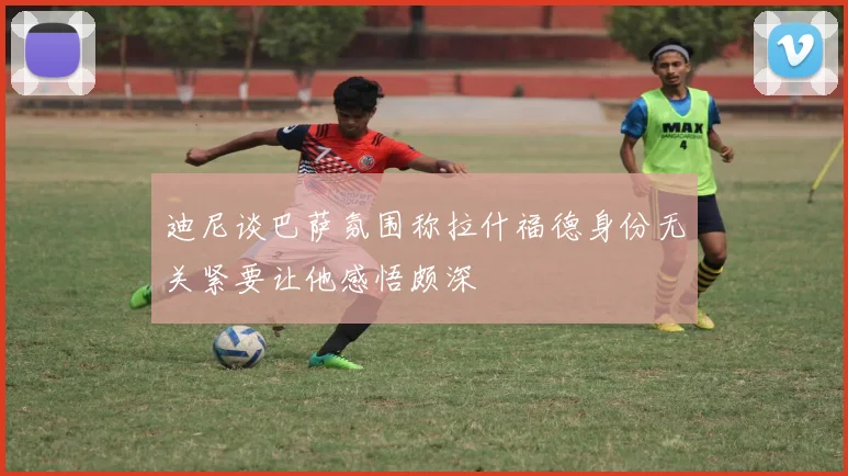迪尼谈巴萨氛围称拉什福德身份无关紧要让他感悟颇深
