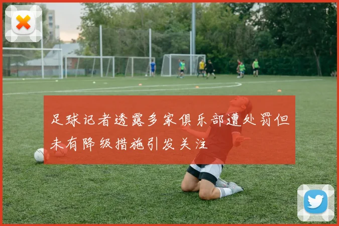 足球记者透露多家俱乐部遭处罚但未有降级措施引发关注
