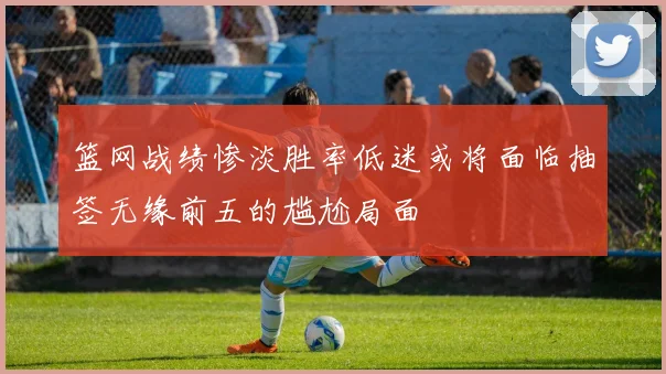 篮网战绩惨淡胜率低迷或将面临抽签无缘前五的尴尬局面