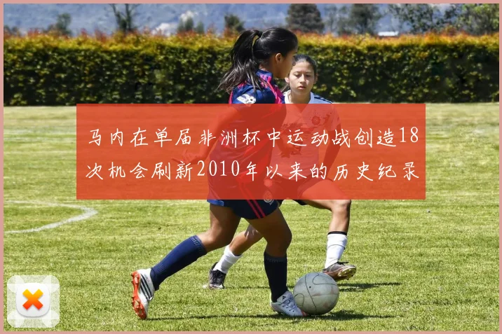 马内在单届非洲杯中运动战创造18次机会刷新2010年以来的历史纪录