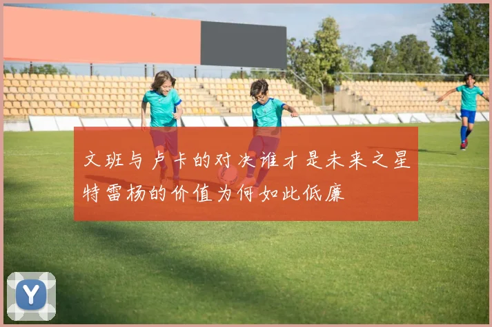 文班与卢卡的对决谁才是未来之星特雷杨的价值为何如此低廉