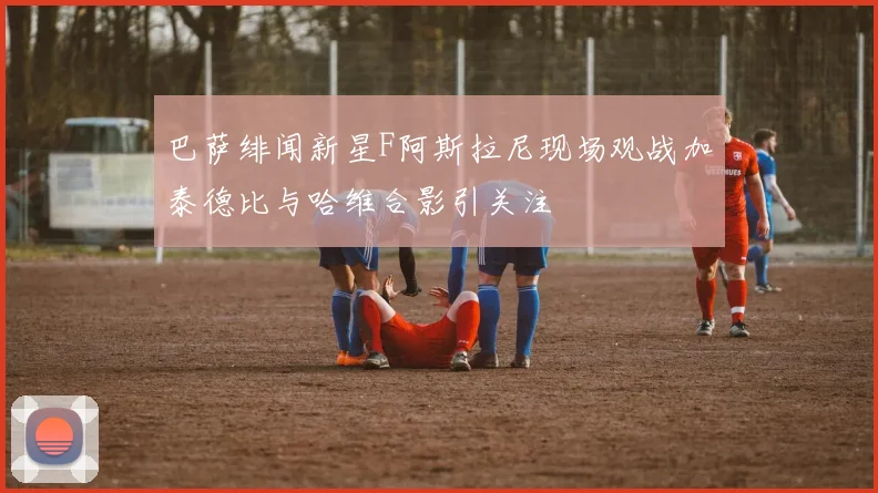 巴萨绯闻新星F阿斯拉尼现场观战加泰德比与哈维合影引关注