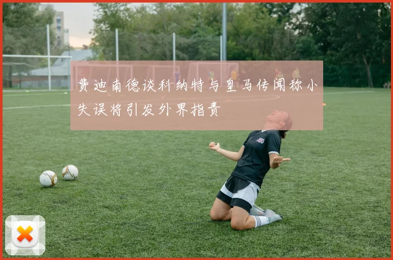 费迪南德谈科纳特与皇马传闻称小失误将引发外界指责