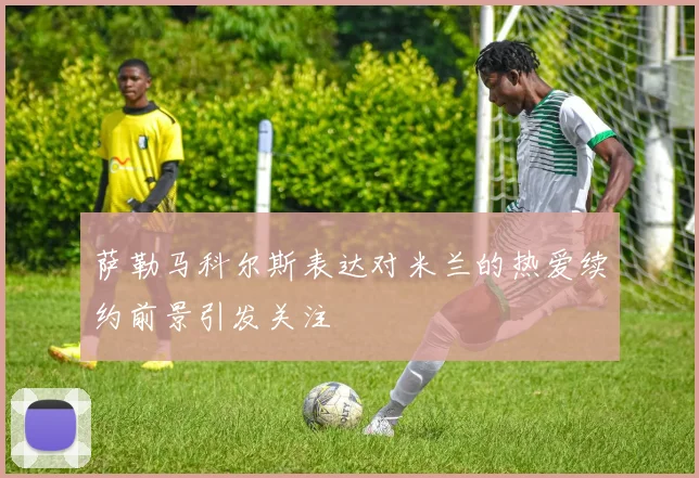 萨勒马科尔斯表达对米兰的热爱续约前景引发关注