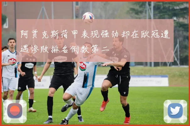 阿贾克斯荷甲表现强劲却在欧冠遭遇惨败排名倒数第二