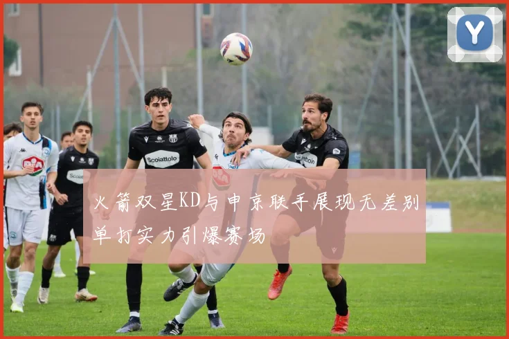 火箭双星KD与申京联手展现无差别单打实力引爆赛场