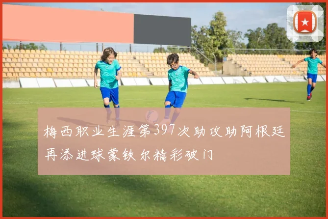 梅西职业生涯第397次助攻助阿根廷再添进球蒙铁尔精彩破门