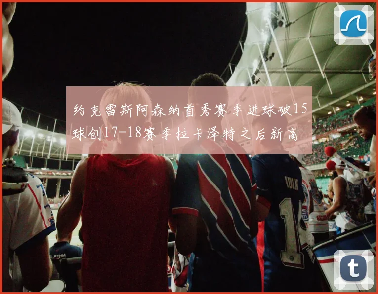 约克雷斯阿森纳首秀赛季进球破15球创17-18赛季拉卡泽特之后新高