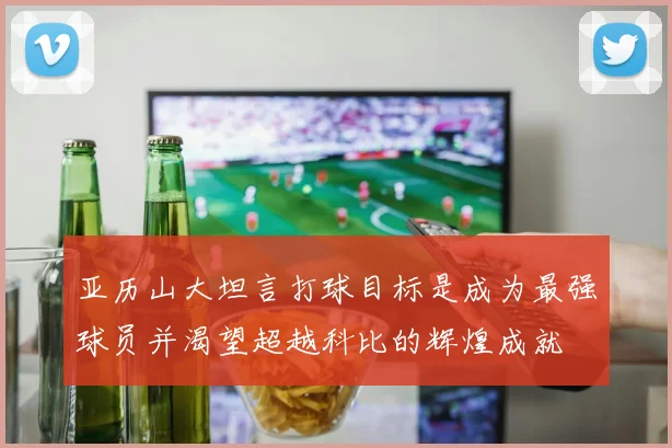 亚历山大坦言打球目标是成为最强球员并渴望超越科比的辉煌成就