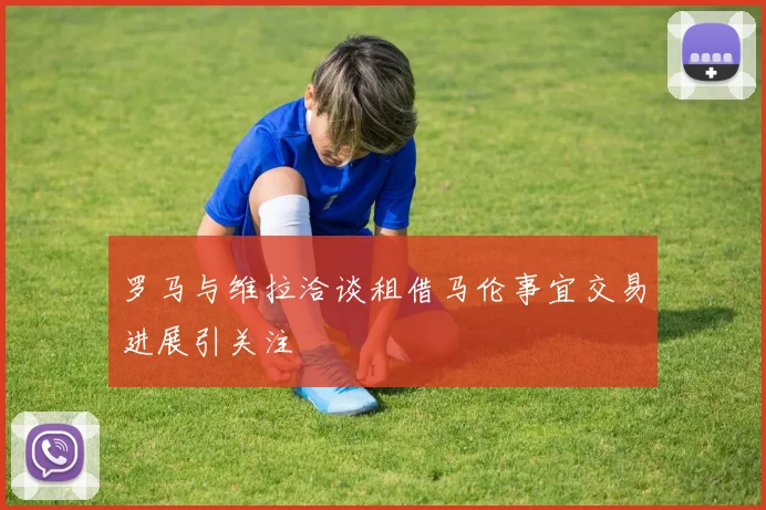 罗马与维拉洽谈租借马伦事宜交易进展引关注