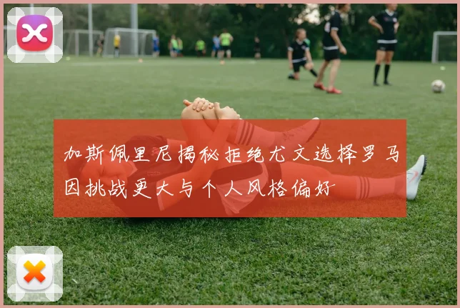 加斯佩里尼揭秘拒绝尤文选择罗马因挑战更大与个人风格偏好