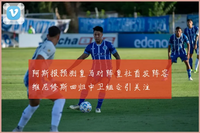 阿斯报预测皇马对阵皇社首发阵容维尼修斯回归中卫组合引关注