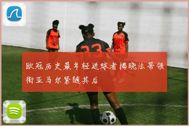 欧冠历史最年轻进球者揭晓法蒂领衔亚马尔紧随其后