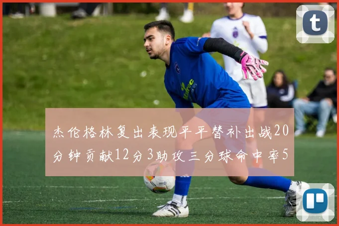 杰伦格林复出表现平平替补出战20分钟贡献12分3助攻三分球命中率50