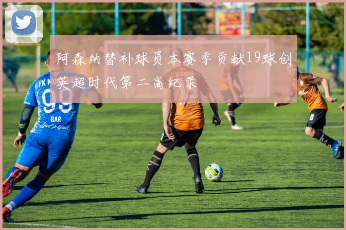 阿森纳替补球员本赛季贡献19球创英超时代第二高纪录