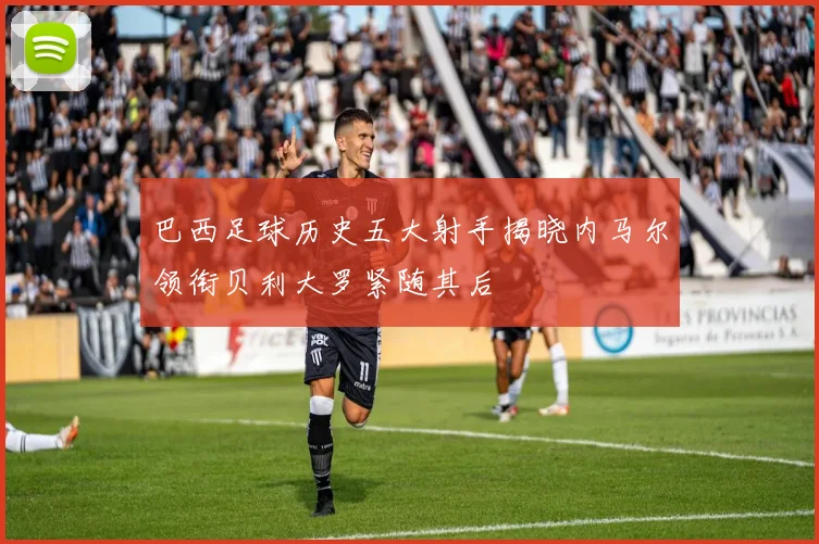 巴西足球历史五大射手揭晓内马尔领衔贝利大罗紧随其后