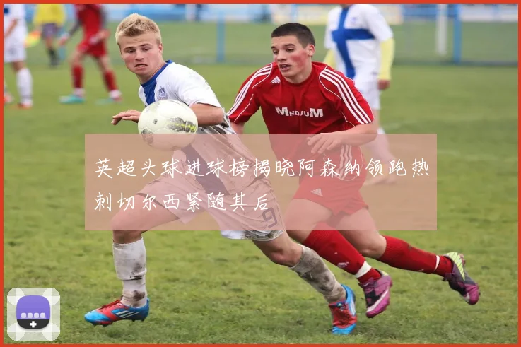 英超头球进球榜揭晓阿森纳领跑热刺切尔西紧随其后