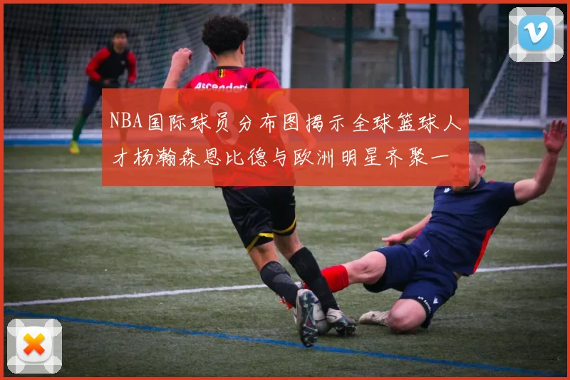 NBA国际球员分布图揭示全球篮球人才杨瀚森恩比德与欧洲明星齐聚一堂