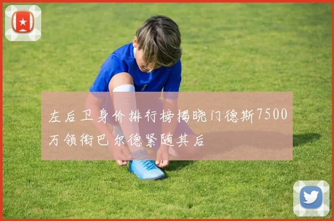 左后卫身价排行榜揭晓门德斯7500万领衔巴尔德紧随其后