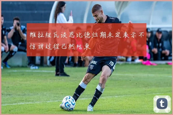 维拉纽瓦谈恩比德归期未定表示不惊讶过程已然结束