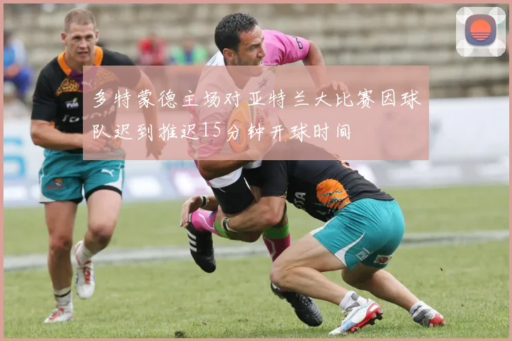 多特蒙德主场对亚特兰大比赛因球队迟到推迟15分钟开球时间
