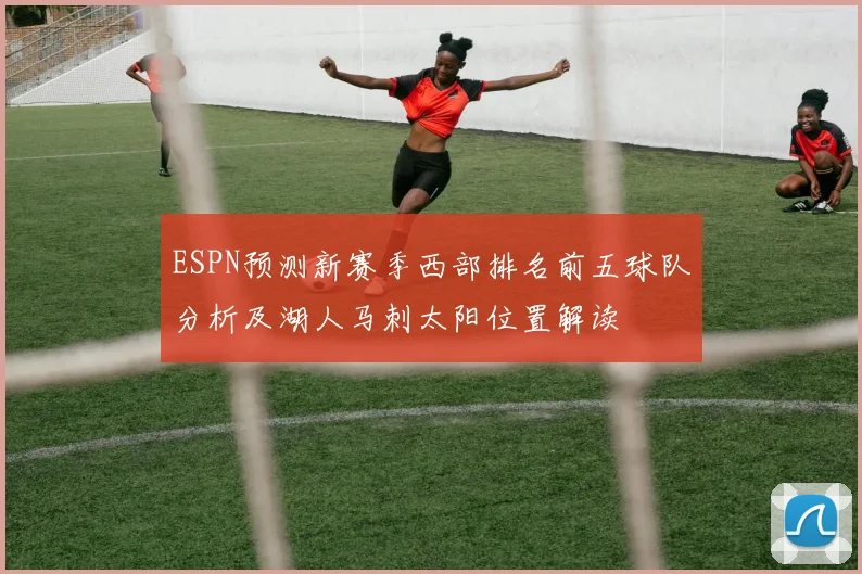 ESPN预测新赛季西部排名前五球队分析及湖人马刺太阳位置解读