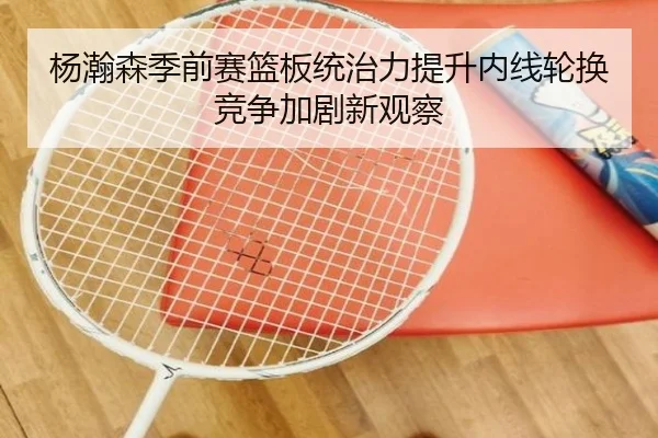 杨瀚森季前赛篮板统治力提升内线轮换竞争加剧新观察 - jiangnan
